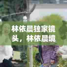 林依晨独家镜头，林依晨境况 