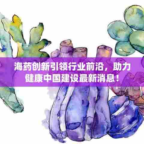 海药创新引领行业前沿，助力健康中国建设最新消息！