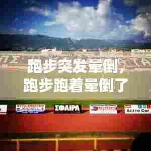 跑步突发晕倒，跑步跑着晕倒了 