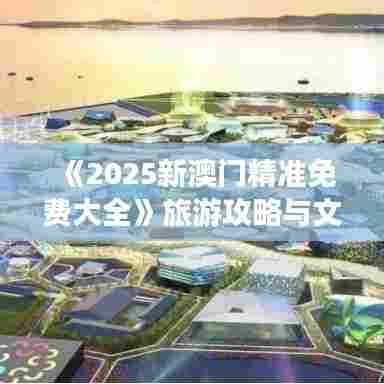 《2025新澳门精准免费大全》旅游攻略与文化深度体验
