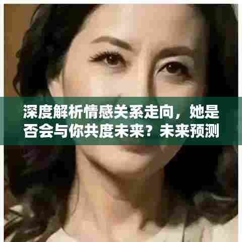 深度解析情感关系走向,她是否会与你共度未来?未来预测与解析。