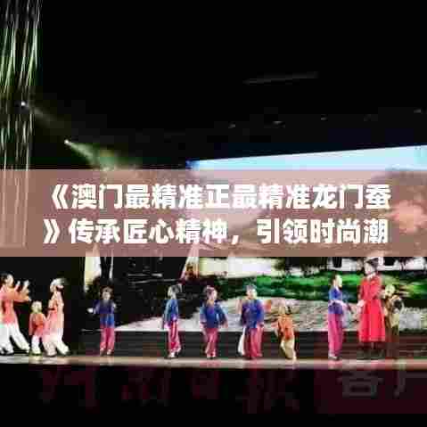 《澳门最精准正最精准龙门蚕》传承匠心精神，引领时尚潮流