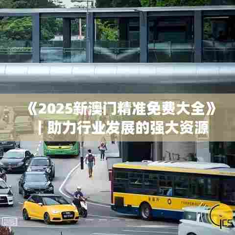 《2025新澳门精准免费大全》|助力行业发展的强大资源