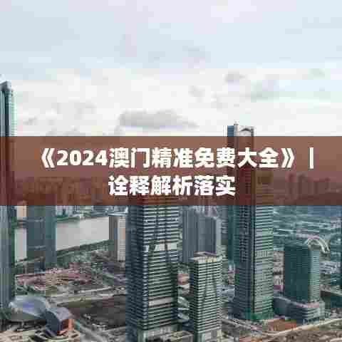 《2024澳门精准免费大全》｜诠释解析落实