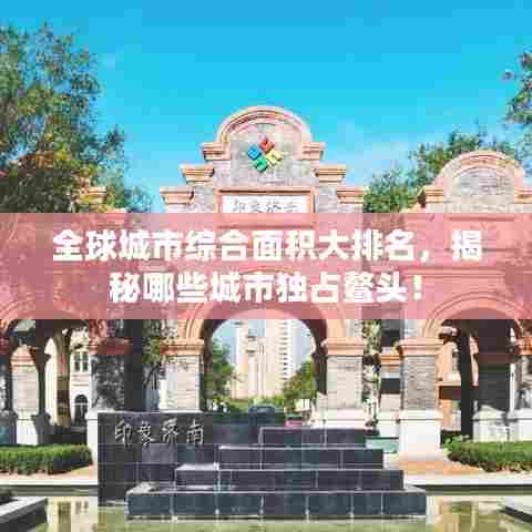 全球城市综合面积大排名，揭秘哪些城市独占鳌头！