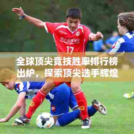 全球顶尖竞技胜率排行榜出炉，探索顶尖选手辉煌成就之路