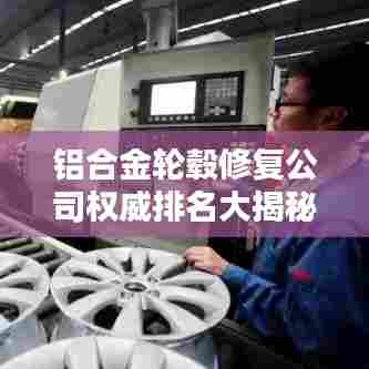 铝合金轮毂修复公司权威排名大揭秘！