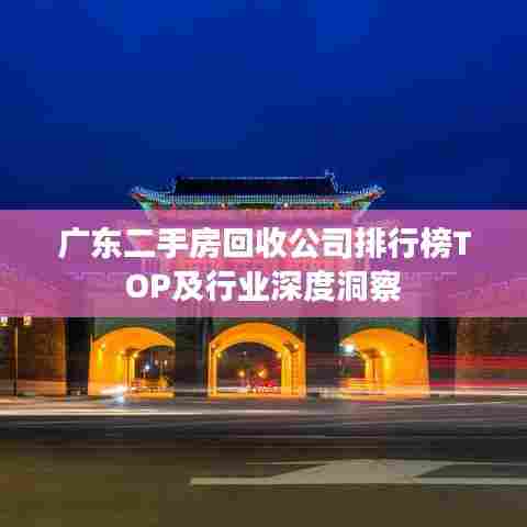 广东二手房回收公司排行榜TOP及行业深度洞察