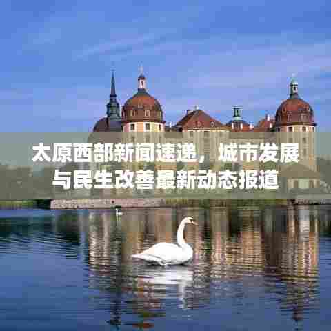 太原西部新闻速递，城市发展与民生改善最新动态报道