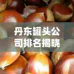 丹东罐头公司排名揭晓，行业影响力不容小觑