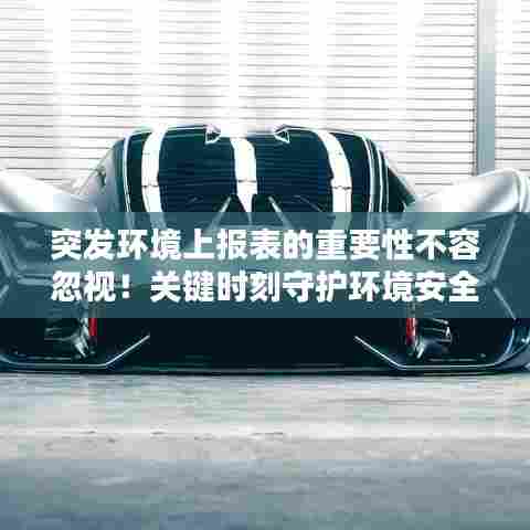突发环境上报表的重要性不容忽视！关键时刻守护环境安全！