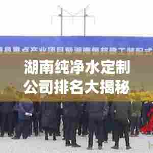 湖南纯净水定制公司排名大揭秘！专业定制，品质之选！