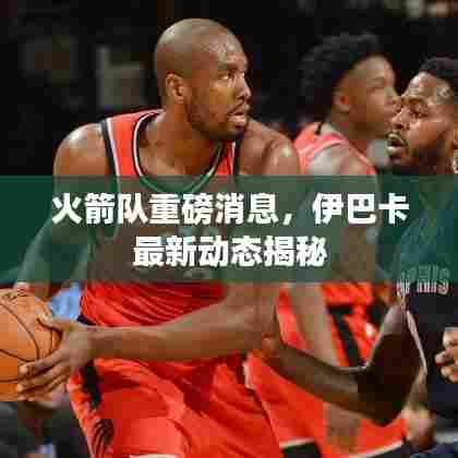 火箭队重磅消息，伊巴卡最新动态揭秘