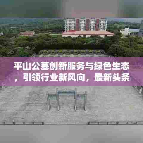 平山公墓创新服务与绿色生态，引领行业新风向，最新头条新闻