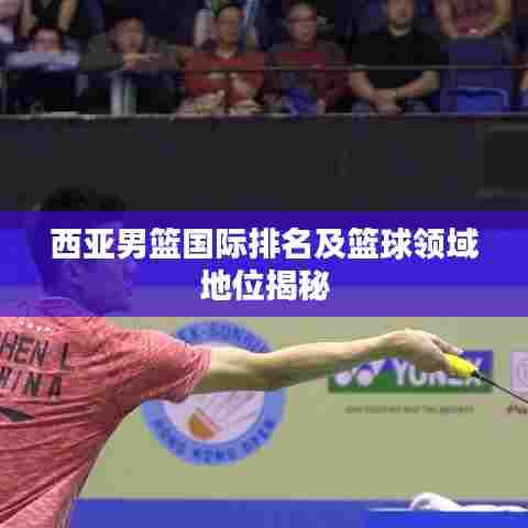 西亚男篮国际排名及篮球领域地位揭秘