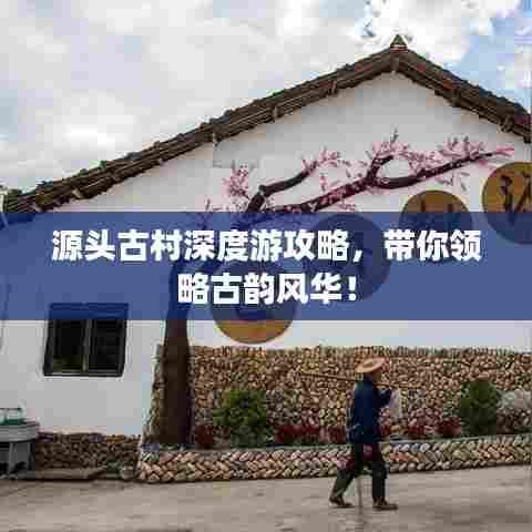 源头古村深度游攻略，带你领略古韵风华！