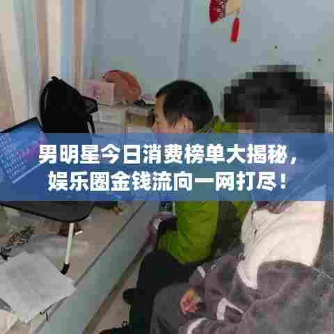 男明星今日消费榜单大揭秘，娱乐圈金钱流向一网打尽！