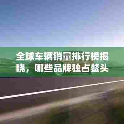 全球车辆销量排行榜揭晓，哪些品牌独占鳌头？