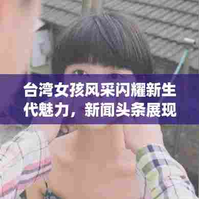 台湾女孩风采闪耀新生代魅力，新闻头条展现独特风采