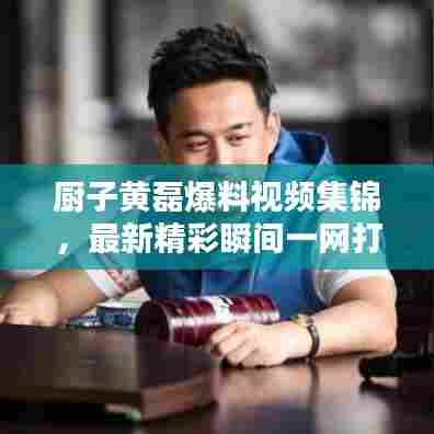 厨子黄磊爆料视频集锦，最新精彩瞬间一网打尽！