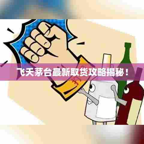 飞天茅台最新取货攻略揭秘！