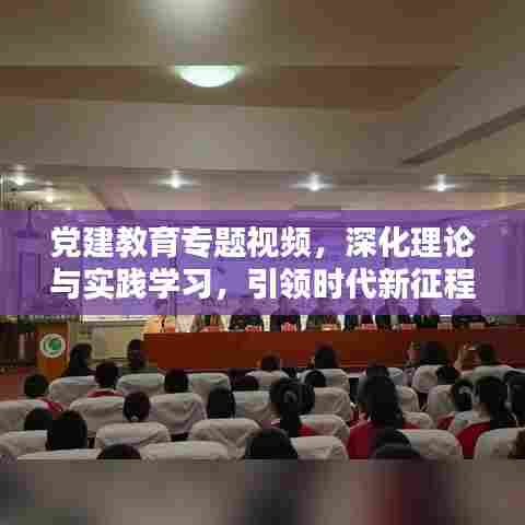 党建教育专题视频，深化理论与实践学习，引领时代新征程