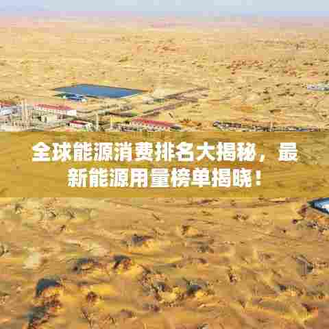 全球能源消费排名大揭秘，最新能源用量榜单揭晓！