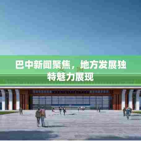 巴中新闻聚焦，地方发展独特魅力展现