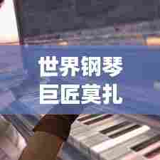 世界钢琴巨匠莫扎特，排名背后的音乐传奇探究