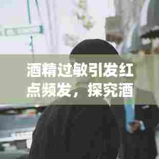 酒精过敏引发红点频发，探究酒精过敏现象与影响