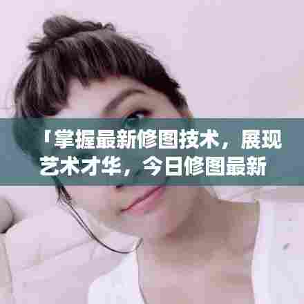 「掌握最新修图技术，展现艺术才华，今日修图最新版教程大揭秘」