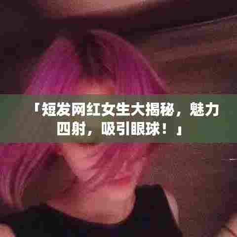 「短发网红女生大揭秘，魅力四射，吸引眼球！」