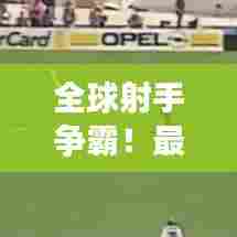 全球射手争霸！最新世界进球榜揭秘足球界传奇人物