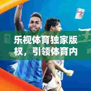 乐视体育独家版权,引领体育内容新时代的先锋力量,打造全新观赛体验!