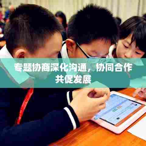 专题协商深化沟通，协同合作共促发展