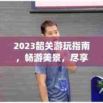 2023韶关游玩指南，畅游美景，尽享文化之旅！