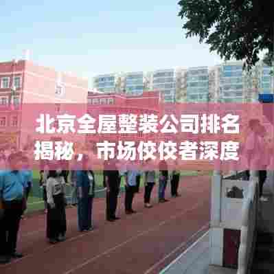 北京全屋整装公司排名揭秘，市场佼佼者深度解读