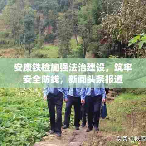 安康铁检加强法治建设，筑牢安全防线，新闻头条报道