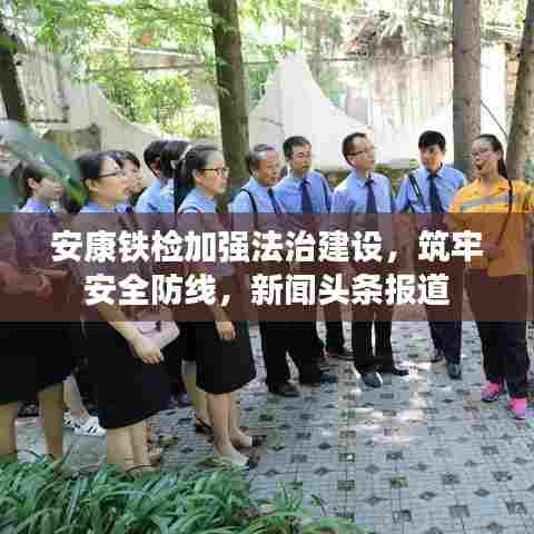 安康铁检加强法治建设,筑牢安全防线,新闻头条报道