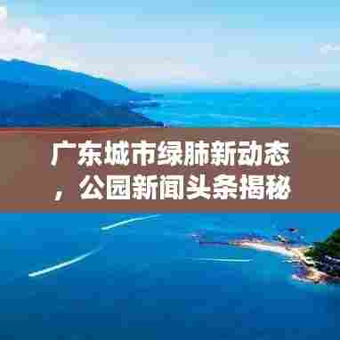 广东城市绿肺新动态，公园新闻头条揭秘